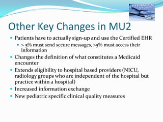 Other Key Changes in MU2
 Patients have to actually sign-up and use the Certified EHR
 > 5% must send secure messages, >5% must access their
information
 Changes the definition of what constitutes a Medicaid

encounter
 Extends eligibility to hospital based providers (NICU,
radiology groups who are independent of the hospital but
practice within a hospital)
 Increased information exchange
 New pediatric specific clinical quality measures

 