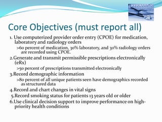 Core Objectives (must report all)
1. Use computerized provider order entry (CPOE) for medication,
laboratory and radiology orders
>60 percent of medication, 30% laboratory, and 30% radiology orders
are recorded using CPOE.

2.Generate and transmit permissible prescriptions electronically
(eRx)
>50 percent of prescriptions transmitted electronically

3.Record demographic information
>80 percent of all unique patients seen have demographics recorded
as structured data

4.Record and chart changes in vital signs
5.Record smoking status for patients 13 years old or older
6.Use clinical decision support to improve performance on highpriority health conditions

 