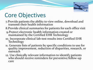 Core Objectives
7.Provide patients the ability to view online, download and
transmit their health information
8.Provide clinical summaries for patients for each office visit
9.Protect electronic health information created or
maintained by the Certified EHR Technology
10. Incorporate clinical lab-test results into Certified EHR
Technology
11. Generate lists of patients by specific conditions to use for
quality improvement, reduction of disparities, research, or
outreach
12. Use clinically relevant information to identify patients
who should receive reminders for preventive/follow-up
care

 