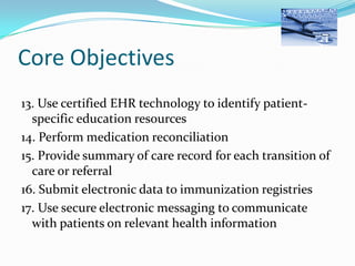 Core Objectives
13. Use certified EHR technology to identify patientspecific education resources
14. Perform medication reconciliation
15. Provide summary of care record for each transition of
care or referral
16. Submit electronic data to immunization registries
17. Use secure electronic messaging to communicate
with patients on relevant health information

 