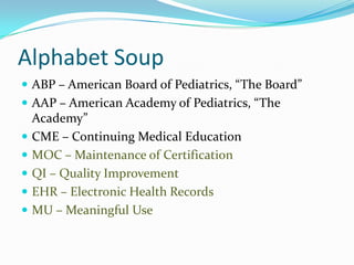 Alphabet Soup
 ABP – American Board of Pediatrics, “The Board”
 AAP – American Academy of Pediatrics, “The








Academy”
CME – Continuing Medical Education
MOC – Maintenance of Certification
QI – Quality Improvement
EHR – Electronic Health Records
MU – Meaningful Use

 