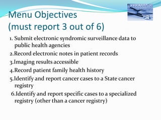 Menu Objectives
(must report 3 out of 6)
1. Submit electronic syndromic surveillance data to
public health agencies
2.Record electronic notes in patient records
3.Imaging results accessible
4.Record patient family health history
5.Identify and report cancer cases to a State cancer
registry
6.Identify and report specific cases to a specialized
registry (other than a cancer registry)

 