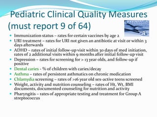Pediatric Clinical Quality Measures
(must report 9 of 64)
 Immunization status – rates for certain vaccines by age 2
 URI treatment – rates for URI not given an antibiotic at visit or within 3









days afterwards
ADHD – rates of initial follow-up visit within 30 days of med initiation,
rates of 2 additional visits within 9 months after initial follow-up visit
Depression – rates for screening for > 13 year olds, and follow-up if
positive
Dental caries - % of children with caries/decay
Asthma – rates of persistent asthmatics on chronic medication
Chlamydia screening – rates of >16 year old sex-active teens screened
Weight, activity and nutrition counseling – rates of Ht, Wt, BMI
documents, documented counseling for nutrition and activity
Pharyngitis – rates of appropriate testing and treatment for Group A
streptococcus

 