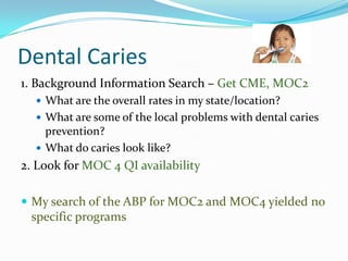 Dental Caries
1. Background Information Search – Get CME, MOC2
 What are the overall rates in my state/location?
 What are some of the local problems with dental caries

prevention?
 What do caries look like?

2. Look for MOC 4 QI availability
 My search of the ABP for MOC2 and MOC4 yielded no

specific programs

 