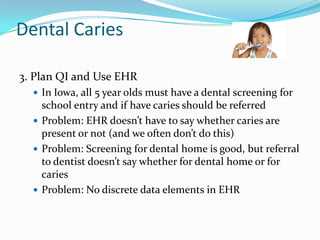 Dental Caries
3. Plan QI and Use EHR
 In Iowa, all 5 year olds must have a dental screening for

school entry and if have caries should be referred
 Problem: EHR doesn’t have to say whether caries are
present or not (and we often don’t do this)
 Problem: Screening for dental home is good, but referral
to dentist doesn’t say whether for dental home or for
caries
 Problem: No discrete data elements in EHR

 