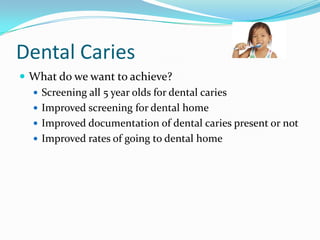 Dental Caries
 What do we want to achieve?
 Screening all 5 year olds for dental caries
 Improved screening for dental home
 Improved documentation of dental caries present or not
 Improved rates of going to dental home

 