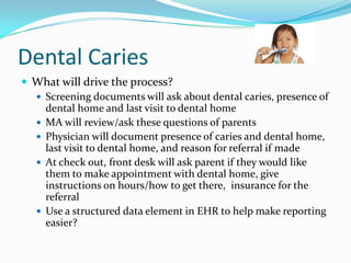 Dental Caries
 What will drive the process?
 Screening documents will ask about dental caries, presence of
dental home and last visit to dental home
 MA will review/ask these questions of parents
 Physician will document presence of caries and dental home,
last visit to dental home, and reason for referral if made
 At check out, front desk will ask parent if they would like
them to make appointment with dental home, give
instructions on hours/how to get there, insurance for the
referral
 Use a structured data element in EHR to help make reporting
easier?

 