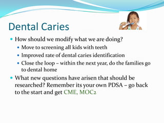 Dental Caries
 How should we modify what we are doing?
 Move to screening all kids with teeth
 Improved rate of dental caries identification
 Close the loop – within the next year, do the families go
to dental home
 What new questions have arisen that should be

researched? Remember its your own PDSA – go back
to the start and get CME, MOC2

 