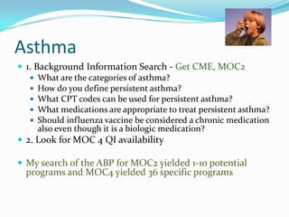 Asthma
 1. Background Information Search - Get CME, MOC2
 What are the categories of asthma?
 How do you define persistent asthma?
 What CPT codes can be used for persistent asthma?
 What medications are appropriate to treat persistent asthma?
 Should influenza vaccine be considered a chronic medication
also even though it is a biologic medication?
 2. Look for MOC 4 QI availability
 My search of the ABP for MOC2 yielded 1-10 potential

programs and MOC4 yielded 36 specific programs

 