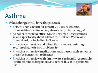 Asthma
 What changes will drive the process?
 EHR will run a report for certain CPT codes (asthma,
bronchiolitis, reactive airway disease) and charts flagged
 As patients come to office, MA will review all medications
asking specifically about asthma medication, Will review
immunizations including influenza
 Physician will review and refine the diagnoses, entering
accurate diagnosis into problem list
 Physician will review medications and appropriately renew or
prescribe controller medication
 Physician will review with family who is primarily responsible
for the asthma management and record this in the problem
list

 