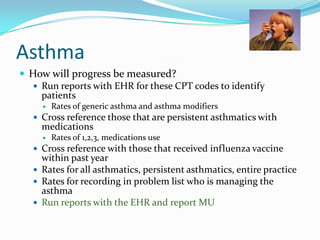 Asthma
 How will progress be measured?
 Run reports with EHR for these CPT codes to identify
patients


Rates of generic asthma and asthma modifiers

 Cross reference those that are persistent asthmatics with

medications


Rates of 1,2,3, medications use

 Cross reference with those that received influenza vaccine

within past year
 Rates for all asthmatics, persistent asthmatics, entire practice
 Rates for recording in problem list who is managing the
asthma
 Run reports with the EHR and report MU

 