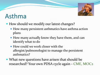 Asthma
 How should we modify our latest changes?
 How many persistent asthmatics have asthma action
plans
 How many actually know they have them, and can
identify what to do
 How could we work closer with the
allergist/pulmonologist to manage the persistent
asthmatics?
 What new questions have arisen that should be

researched? Your own PDSA cycle again - CME, MOC2

 