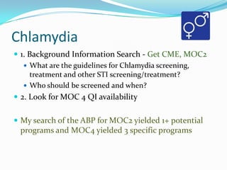Chlamydia
 1. Background Information Search - Get CME, MOC2
 What are the guidelines for Chlamydia screening,
treatment and other STI screening/treatment?
 Who should be screened and when?
 2. Look for MOC 4 QI availability
 My search of the ABP for MOC2 yielded 1+ potential

programs and MOC4 yielded 3 specific programs

 