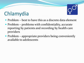 Chlamydia
 Problem – best to have this as a discrete data element
 Problem – problems with confidentiality, accurate

reporting by patients and recording by health care
providers
 Problem – appropriate providers being conveniently
available to adolescents

 