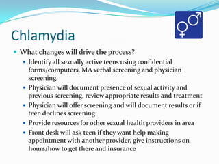 Chlamydia
 What changes will drive the process?
 Identify all sexually active teens using confidential
forms/computers, MA verbal screening and physician
screening.
 Physician will document presence of sexual activity and
previous screening, review appropriate results and treatment
 Physician will offer screening and will document results or if
teen declines screening
 Provide resources for other sexual health providers in area
 Front desk will ask teen if they want help making
appointment with another provider, give instructions on
hours/how to get there and insurance

 