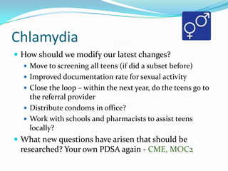 Chlamydia
 How should we modify our latest changes?
 Move to screening all teens (if did a subset before)
 Improved documentation rate for sexual activity
 Close the loop – within the next year, do the teens go to
the referral provider
 Distribute condoms in office?
 Work with schools and pharmacists to assist teens
locally?
 What new questions have arisen that should be

researched? Your own PDSA again - CME, MOC2

 