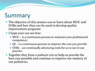 Summary
 The objective of this session was to learn about MOC and

EHRs and how they can be used to develop quality
improvement programs
 I hope your can see how
 MOC – is a continuous process to maintain your professional

competency
 QI – is a continuous process to improve the care you provide
 EHRs – are continually advancing tools for us to use in our
practice

 Together they form a stalwart trio to help us provide the

best care possible and continue to improve our mastery of
our pediatrics.

 