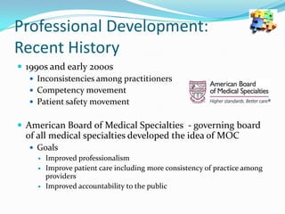 Professional Development:
Recent History
 1990s and early 2000s
 Inconsistencies among practitioners
 Competency movement
 Patient safety movement

 American Board of Medical Specialties - governing board

of all medical specialties developed the idea of MOC
 Goals
 Improved professionalism
 Improve patient care including more consistency of practice among
providers
 Improved accountability to the public

 
