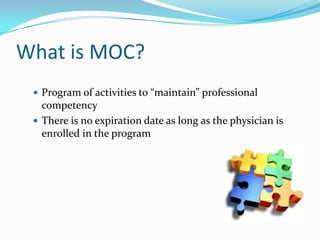 What is MOC?
 Program of activities to “maintain” professional

competency
 There is no expiration date as long as the physician is
enrolled in the program

 