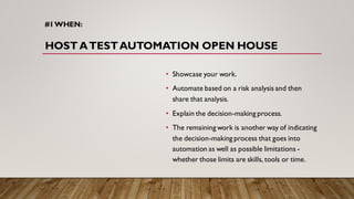 #1WHEN:
HOST ATESTAUTOMATION OPEN HOUSE
• Showcase your work.
• Automate based on a risk analysis and then
share that analysis.
• Explain the decision-making process.
• The remaining work is another way of indicating
the decision-making process that goes into
automation as well as possible limitations -
whether those limits are skills, tools or time.
 
