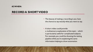 #2WHEN:
RECORDA SHORTVIDEO
• The beauty of making a recording is you have
the chance to say exactly what you want to say.
• A short video could provide
a multisensory explanation of the topic – which
is particularly useful for complicated subjects.
For example,you could be showing the testing
pipeline while you're explaining the same
information helping to show automation.
 