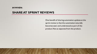 #4WHEN:
SHARE AT SPRINT REVIEWS
One benefit of sharing automation updates at the
sprint review is that the automation naturally
becomes seen and understood as part of the
product.Not as separate from the product.
 
