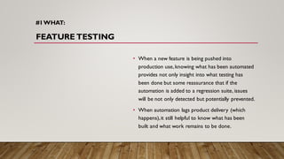 #1WHAT:
FEATURE TESTING
• When a new feature is being pushed into
production use,knowing what has been automated
provides not only insight into what testing has
been done but some reassurance that if the
automation is added to a regression suite, issues
will be not only detected but potentially prevented.
• When automation lags product delivery (which
happens),it still helpful to know what has been
built and what work remains to be done.
 