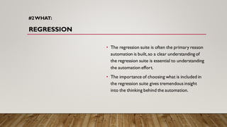 #2WHAT:
REGRESSION
• The regression suite is often the primary reason
automation is built,so a clear understanding of
the regression suite is essential to understanding
the automation effort.
• The importance of choosing what is included in
the regression suite gives tremendous insight
into the thinking behind the automation.
 