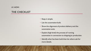 #1 HOW:
THE CHECKLIST
• Keep it simple.
• List the automation built.
• Show the alignment of product delivery and the
automation suite.
• Explain (high level) the process of running
automation in connection to shipping to production.
• Identify what has been built then let others ask for
more details.
 