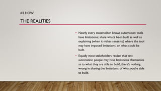 #2 HOW:
THE REALITIES
• Nearly every stakeholder knows automation tools
have limitations; share what’s been built as well as
explaining (when it makes sense to) where the tool
may have imposed limitations on what could be
built.
• Equally most stakeholders realize that test
automation people may have limitations themselves
as to what they are able to build, there’s nothing
wrong in sharing the limitations of what you’re able
to build.
 