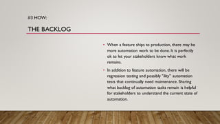 #3 HOW:
THE BACKLOG
• When a feature ships to production, there may be
more automation work to be done.It is perfectly
ok to let your stakeholders know what work
remains.
• In addition to feature automation, there will be
regression testing and possibly "ility" automation
tests that continually need maintenance. Sharing
what backlog of automation tasks remain is helpful
for stakeholders to understand the current state of
automation.
 