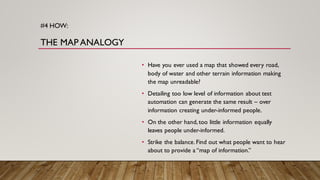 #4 HOW:
THE MAP ANALOGY
• Have you ever used a map that showed every road,
body of water and other terrain information making
the map unreadable?
• Detailing too low level of information about test
automation can generate the same result – over
information creating under-informed people.
• On the other hand,too little information equally
leaves people under-informed.
• Strike the balance.Find out what people want to hear
about to provide a “map of information.”
 