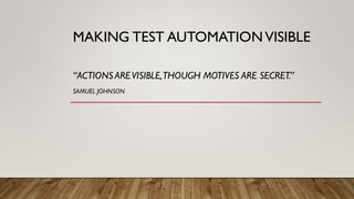 MAKING TEST AUTOMATIONVISIBLE
“ACTIONS AREVISIBLE,THOUGH MOTIVES ARE SECRET.”
SAMUEL JOHNSON
 