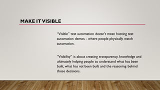 MAKE ITVISIBLE
“Visible” test automation doesn’t mean hosting test
automation demos - where people physically watch
automation.
“Visibility” is about creating transparency, knowledge and
ultimately helping people to understand what has been
built, what has not been built and the reasoning behind
those decisions.
 