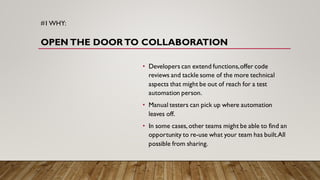 #1WHY:
OPEN THE DOOR TO COLLABORATION
• Developers can extend functions,offer code
reviews and tackle some of the more technical
aspects that might be out of reach for a test
automation person.
• Manual testers can pick up where automation
leaves off.
• In some cases, other teams might be able to find an
opportunity to re-use what your team has built.All
possible from sharing.
 