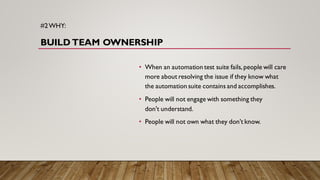 #2WHY:
BUILD TEAM OWNERSHIP
• When an automation test suite fails, people will care
more about resolving the issue if they know what
the automation suite contains and accomplishes.
• People will not engage with something they
don't understand.
• People will not own what they don’t know.
 