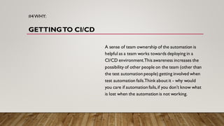 #4WHY:
GETTINGTO CI/CD
A sense of team ownership of the automation is
helpful as a team works towards deploying in a
CI/CD environment.This awareness increases the
possibility of other people on the team (other than
the test automation people) getting involved when
test automation fails.Think about it - why would
you care if automation fails,if you don’t know what
is lost when the automation is not working.
 