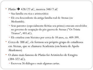 • Platão  428/27 aC, morreu 348/7 aC
  – Sua família era rica e aristocrática
  – Ele era descendente da antiga família real de Atenas (os
    Medontids). 
  – Seus parentes (especialmente Kritias seu primo) estavam envolvidos
    no governo de ocupação do pós-guerra de Atenas ("Os Trinta
    Tiranos", 403 aC). 
  – Ele estudou com Sócrates por cerca de 10 anos, ca. 409-399. 
• Cerca de 388 aC, ele formou seu próprio grupo de estudiosos
  em Atenas, que se chamava Academia (em honra de Apolo
  Akademos)
• O aluno mais famoso de Platão foi Aristóteles de Estagira
  (384-322 aC). 
  – Escreveu 26 diálogos e mais algumas cartas.
 