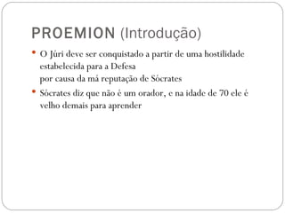 PROEMION (Introdução)
 O Júri deve ser conquistado a partir de uma hostilidade
  estabelecida para a Defesa 
  por causa da má reputação de Sócrates
 Sócrates diz que não é um orador, e na idade de 70 ele é
  velho demais para aprender 
 