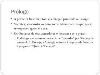 Prólogo
• A primeira frase dá o tom e a direção para todo o diálogo. 
• Sócrates, ao abordar os homens de Atenas, afirma que quase
  se esqueceu quem ele era. 
• Os discursos de seus acusadores o levaram a este ponto. 
  – O diálogo será assim uma espécie de "recordar" por Sócrates de
    quem ele é. Ou seja, a Apologia se tornará resposta de Sócrates
    à pergunta: "Quem é Sócrates?"
 