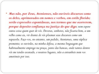 • Mas não, por Zeus, Atenienses, não ouvireis discursos como
  os deles, aprimorados em nomes e verbos, em estilo florido;
  serão expressões espontâneas, nos termos que me ocorrerem,
  porque deposito confiança na justiça do que digo; nem espere
  outra coisa quem quer de vós. Deveras, senhores, não ficaria bem, a um
  velho como eu, vir diante de vós plasmar seus discursos como um
  rapazola. Faço-vos, no entanto, um pedido, Atenienses, uma súplica
  premente; se ouvirdes, na minha defesa, a mesma linguagem que
  habitualmente emprego na praça, junto das bancas, onde tantos dentre
  vós me tendes escutado, e noutros lugares, não a estranheis nem vos
  amotineis por isso.
 