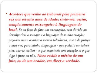 • Acontece que venho ao tribunal pela primeira
 vez aos setenta anos de idade; sinto-me, assim,
 completamente estrangeiro à linguagem do
 local. Se eu fosse de fato um estrangeiro, sem dúvida me
 desculparíeis o sotaque e o linguajar de minha criação;
 peço-vos nesta ocasião a mesma tolerância, que é de justiça
 a meu ver, para minha linguagem - que poderia ser talvez
 pior, talvez melhor - e que examineis com atenção se o que
 digo é justo ou não. Nisso reside o mérito de um
 juiz; ou de um orador, em dizer a verdade.
 