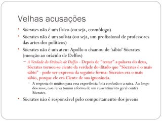 Velhas acusações
• Sócrates não é um físico (ou seja, cosmólogo)
• Sócrates não é um sofista (ou seja, um profissional de professores
  das artes dos políticos) 
• Sócrates não é um ateu: Apollo o chamou de 'sábio' Sócrates
  (menção ao oráculo de Delfos)
  – A Verdade do Oráculo de Delfos - Depois de "testar" a palavra do deus,
     Sócrates tornou-se ciente da verdade do ditado que "Sócrates é o mais
     sábio" - pode ser expressa da seguinte forma: Sócrates era o mais
     sábio, porque ele era Ciente de sua ignorância. 
     • A resposta de muitos para essa experiência foi a confusão e a raiva. Ao longo
       dos anos, essa raiva tomou a forma de um ressentimento geral contra
       Sócrates.
• Sócrates não é responsável pelo comportamento dos jovens
 
