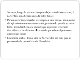 • Sócrates, longe de ser um corruptor da juventude irreverente, é
  na verdade uma bênção enviada pelos deuses.
• Para mostrar isso, Sócrates se compara a uma mosca, assim como
  ela agita constantemente um cavalo, prevenindo que ele se torne
  lento, assim também, ele impede que as pessoas se tornem
  descuidadas e intolerantes  achando que sabem alguma coisa
  quando não sabem
• Em última análise, toda a vida de Sócrates foi um bem para as
  pessoas (desde que o Oráculo falou dele)
 