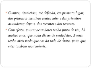 • Cumpre, Atenienses, me defenda, em primeiro lugar,
  das primeiras mentiras contra mim e dos primeiros
  acusadores; depois, das recentes e dos recentes.
• Com efeito, muitos acusadores tenho junto de vós, há
  muitos anos, que nada dizem de verdadeiro. A esses
  tenho mais medo que aos da roda de Ânito, posto que
  estes também são temíveis.
 