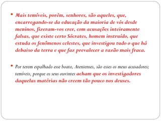  Mais temíveis, porém, senhores, são aqueles, que,
  encarregando-se da educação da maioria de vós desde
  meninos, fizeram-vos crer, com acusações inteiramente
  falsas, que existe certo Sócrates, homem instruído, que
  estuda os fenômenos celestes, que investigou tudo o que há
  debaixo da terra e que faz prevalecer a razão mais fraca.

 Por terem espalhado esse boato, Atenienses, são esses os meus acusadores;
  temíveis, porque os seus ouvintes acham que os investigadores
  daquelas matérias não creem tão pouco nos deuses.
 