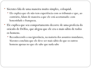 • Sócrates fala de uma maneira muito simples, coloquial. 
  • Ele explica que ele não tem experiência com os tribunais e que, ao
    contrário, falam de maneira a que ele está acostumado: com
    honestidade e franqueza. 
• Ele explica que seu comportamento decorre de uma profecia do
  oráculo de Delfos, que alegou que ele era o mais sábio de todos
  os homens. 
  • Reconhecendo a sua ignorância, na maioria dos assuntos mundanos,
    Sócrates concluiu que ele deve ser mais sábio do que os outros
    homens apenas no que ele sabe que nada sabe
 