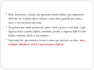 • Bem, Atenienses, é mister que apresente minha defesa, que empreenda
  delir em vós os efeitos dessa calúnia, a que destes guarida por tantos
  anos, e isso em prazo tão curto.
• Eu quisera que assim acontecesse, para o meu e para o vosso bem, e que
  lograsse êxito a minha defesa; considero, porém, a empresa difícil e não
  tenho a mínima ilusão a esse respeito.
• Seja como for, que tomem as coisas o rumo que aprouver ao deus, mas
  cumpre obedecer à lei e apresentar defesa.
 