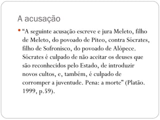 A acusação
 “A seguinte acusação escreve e jura Meleto, filho
 de Meleto, do povoado de Piteo, contra Sócrates,
 filho de Sofronisco, do povoado de Alópece.
 Sócrates é culpado de não aceitar os deuses que
 são reconhecidos pelo Estado, de introduzir
 novos cultos, e, também, é culpado de
 corromper a juventude. Pena: a morte” (Platão.
 1999, p.59).
 