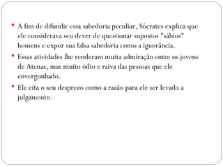  A fim de difundir essa sabedoria peculiar, Sócrates explica que
  ele considerava seu dever de questionar supostos "sábios"
  homens e expor sua falsa sabedoria como a ignorância. 
 Essas atividades lhe renderam muita admiração entre os jovens
  de Atenas, mas muito ódio e raiva das pessoas que ele
  envergonhado. 
 Ele cita o seu desprezo como a razão para ele ser levado a
  julgamento.
 